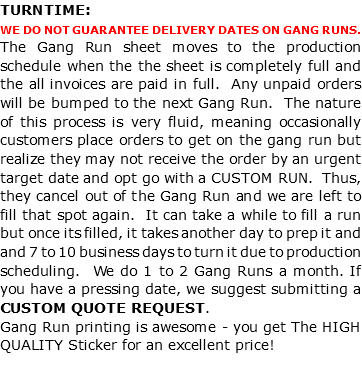 TURNTIME: WE DO NOT GUARANTEE DELIVERY DATES ON GANG RUNS. The Gang Run sheet moves to the production schedule when the the sheet is completely full and the all invoices are paid in full. Any unpaid orders will be bumped to the next Gang Run. The nature of this process is very fluid, meaning occasionally customers place orders to get on the gang run but realize they may not receive the order by an urgent target date and opt go with a CUSTOM RUN. Thus, they cancel out of the Gang Run and we are left to fill that spot again. It can take a while to fill a run but once its filled, it takes another day to prep it and and 7 to 10 business days to turn it due to production scheduling. We do 1 to 2 Gang Runs a month. If you have a pressing date, we suggest submitting a CUSTOM QUOTE REQUEST. Gang Run printing is awesome - you get The HIGH QUALITY Sticker for an excellent price! 