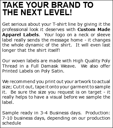 TAKE YOUR BRAND TO THE NEXT LEVEL! Get serious about your T-shirt line by giving it the professional look it deserves with Custom Made Apparel Labels. Your logo on a neck or sleeve label really sends the message home - it changes the whole dynamic of the shirt. It will even last longer that the shirt itself! Our woven labels are made with High Quality Poly Thread in a Full Damask Weave. We also offer Printed Labels on Poly Satin. We recommend you print out your artwork to actual size; Cut it out, tape it onto your garment to sample it. Be sure the size you request is on target - it really helps to have a visual before we sample the label. Sample ready in 3-4 Business days. Production: 7-10 business days, depending on our production schedule 