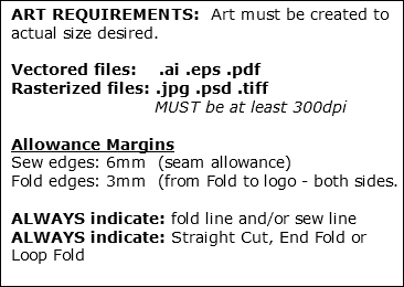 ART REQUIREMENTS: Art must be created to actual size desired. Vectored files: .ai .eps .pdf Rasterized files: .jpg .psd .tiff MUST be at least 300dpi Allowance Margins Sew edges: 6mm (seam allowance) Fold edges: 3mm (from Fold to logo - both sides. ALWAYS indicate: fold line and/or sew line ALWAYS indicate: Straight Cut, End Fold or Loop Fold 