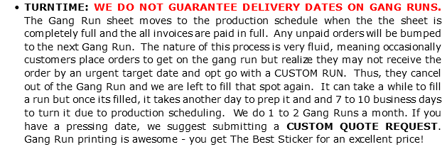 TURNTIME: WE DO NOT GUARANTEE DELIVERY DATES ON GANG RUNS. The Gang Run sheet moves to the production schedule when the the sheet is completely full and the all invoices are paid in full. Any unpaid orders will be bumped to the next Gang Run. The nature of this process is very fluid, meaning occasionally customers place orders to get on the gang run but realize they may not receive the order by an urgent target date and opt go with a CUSTOM RUN. Thus, they cancel out of the Gang Run and we are left to fill that spot again. It can take a while to fill a run but once its filled, it takes another day to prep it and and 7 to 10 business days to turn it due to production scheduling. We do 1 to 2 Gang Runs a month. If you have a pressing date, we suggest submitting a CUSTOM QUOTE REQUEST. Gang Run printing is awesome - you get The Best Sticker for an excellent price! 