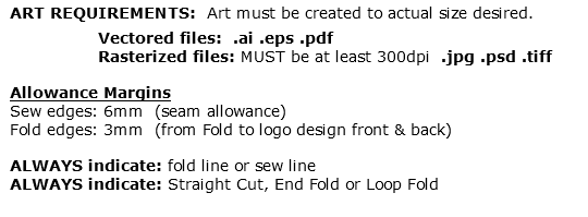 ART REQUIREMENTS: Art must be created to actual size desired. Vectored files: .ai .eps .pdf Rasterized files: MUST be at least 300dpi .jpg .psd .tiff Allowance Margins Sew edges: 6mm (seam allowance) Fold edges: 3mm (from Fold to logo design front & back) ALWAYS indicate: fold line or sew line ALWAYS indicate: Straight Cut, End Fold or Loop Fold 