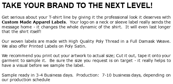 TAKE YOUR BRAND TO THE NEXT LEVEL! Get serious about your T-shirt line by giving it the professional look it deserves with Custom Made Apparel Labels. Your logo on a neck or sleeve label really sends the message home - it changes the whole dynamic of the shirt. It will even last longer that the shirt itself! Our woven labels are made with High Quality Poly Thread in a Full Damask Weave. We also offer Printed Labels on Poly Satin. We recommend you print out your artwork to actual size; Cut it out, tape it onto your garment to sample it. Be sure the size you request is on target - it really helps to have a visual before we sample the label. Sample ready in 3-4 Business days. Production: 7-10 business days, depending on our production schedule 